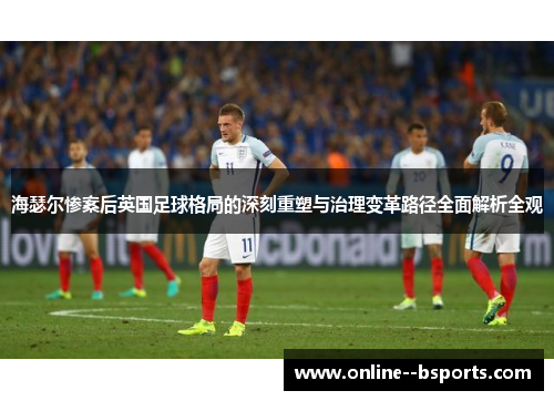 海瑟尔惨案后英国足球格局的深刻重塑与治理变革路径全面解析全观 海瑟尔惨案后英国足球格局的深刻重塑与治理变革路径全面解析全观