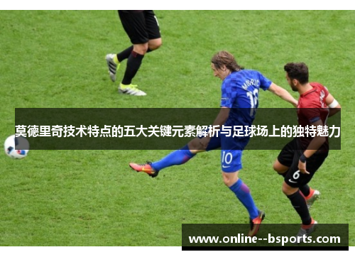 莫德里奇技术特点的五大关键元素解析与足球场上的独特魅力