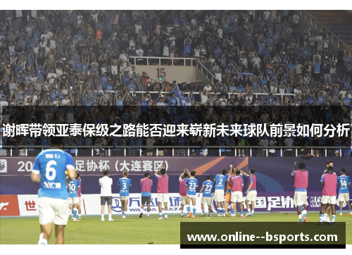 谢晖带领亚泰保级之路能否迎来崭新未来球队前景如何分析