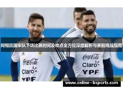 阿根廷国家队下场比赛时间及地点全方位深度解析与赛前观战指南