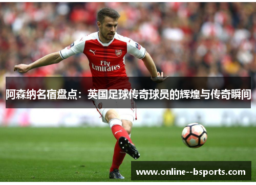 阿森纳名宿盘点：英国足球传奇球员的辉煌与传奇瞬间