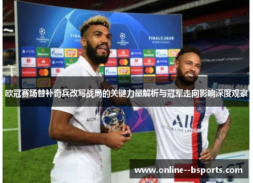 欧冠赛场替补奇兵改写战局的关键力量解析与冠军走向影响深度观察