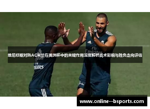 维尼修斯对阵AC米兰在美洲杯中的关键作用深度解析战术影响与胜负走向评估