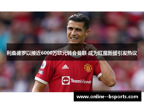 利桑德罗以接近6000万欧元转会曼联 成为红魔新援引发热议 利桑德罗以接近6000万欧元转会曼联 成为红魔新援引发热议
