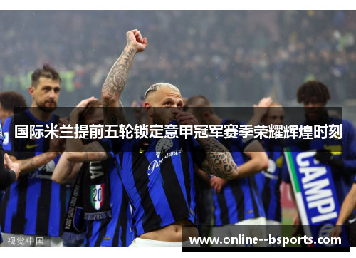 国际米兰提前五轮锁定意甲冠军赛季荣耀辉煌时刻 国际米兰提前五轮锁定意甲冠军赛季荣耀辉煌时刻