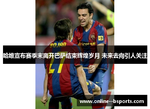 哈维宣布赛季末离开巴萨结束辉煌岁月 未来去向引人关注