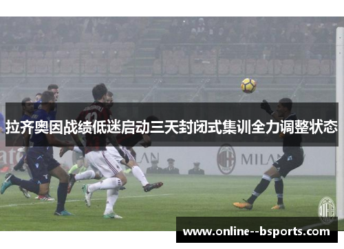 拉齐奥因战绩低迷启动三天封闭式集训全力调整状态
