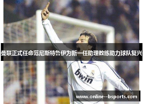 曼联正式任命范尼斯特鲁伊为新一任助理教练助力球队复兴 曼联正式任命范尼斯特鲁伊为新一任助理教练助力球队复兴