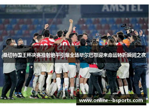 桑切特国王杯决赛推射绝平引爆全场毕尔巴鄂迎来命运转折瞬间之夜 桑切特国王杯决赛推射绝平引爆全场毕尔巴鄂迎来命运转折瞬间之夜