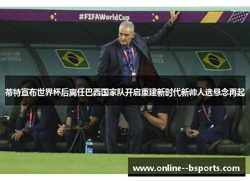 蒂特宣布世界杯后离任巴西国家队开启重建新时代新帅人选悬念再起