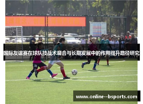 国际友谊赛在球队技战术磨合与长期发展中的作用提升路径研究